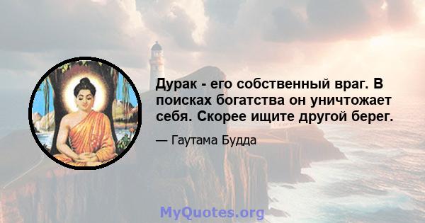 Дурак - его собственный враг. В поисках богатства он уничтожает себя. Скорее ищите другой берег.