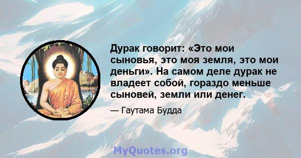 Дурак говорит: «Это мои сыновья, это моя земля, это мои деньги». На самом деле дурак не владеет собой, гораздо меньше сыновей, земли или денег.