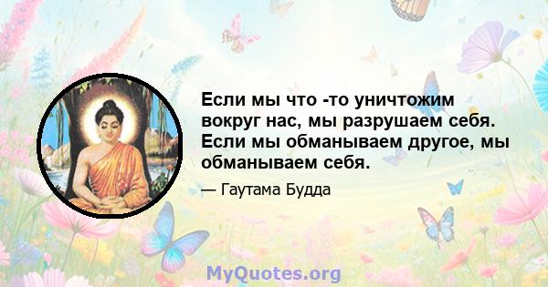 Если мы что -то уничтожим вокруг нас, мы разрушаем себя. Если мы обманываем другое, мы обманываем себя.