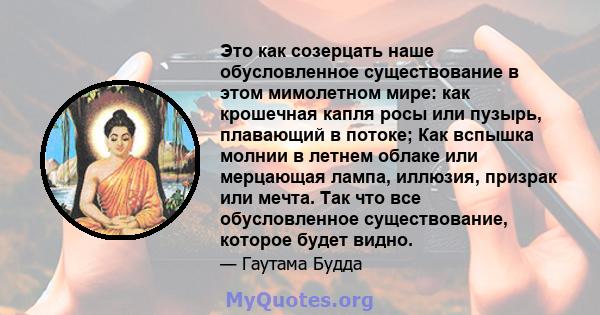 Это как созерцать наше обусловленное существование в этом мимолетном мире: как крошечная капля росы или пузырь, плавающий в потоке; Как вспышка молнии в летнем облаке или мерцающая лампа, иллюзия, призрак или мечта. Так 