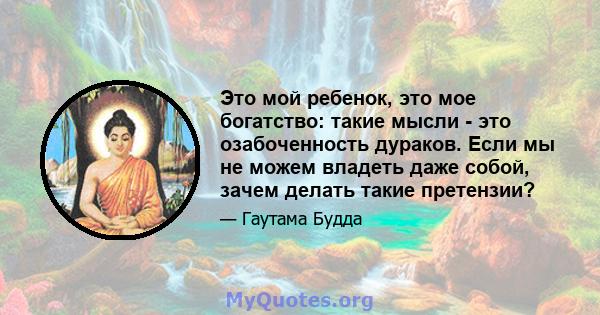 Это мой ребенок, это мое богатство: такие мысли - это озабоченность дураков. Если мы не можем владеть даже собой, зачем делать такие претензии?