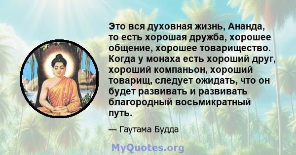 Это вся духовная жизнь, Ананда, то есть хорошая дружба, хорошее общение, хорошее товарищество. Когда у монаха есть хороший друг, хороший компаньон, хороший товарищ, следует ожидать, что он будет развивать и развивать