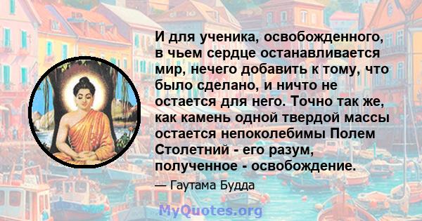 И для ученика, освобожденного, в чьем сердце останавливается мир, нечего добавить к тому, что было сделано, и ничто не остается для него. Точно так же, как камень одной твердой массы остается непоколебимы Полем