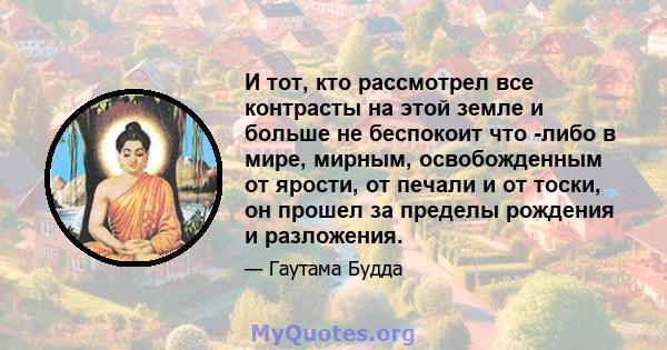 И тот, кто рассмотрел все контрасты на этой земле и больше не беспокоит что -либо в мире, мирным, освобожденным от ярости, от печали и от тоски, он прошел за пределы рождения и разложения.