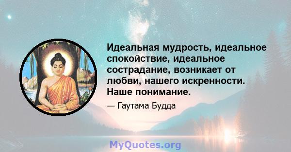 Идеальная мудрость, идеальное спокойствие, идеальное сострадание, возникает от любви, нашего искренности. Наше понимание.