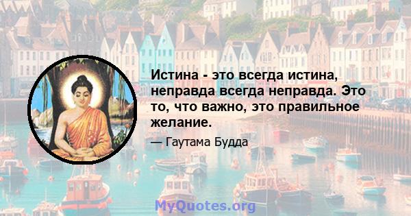 Истина - это всегда истина, неправда всегда неправда. Это то, что важно, это правильное желание.