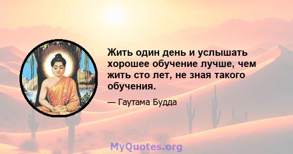 Жить один день и услышать хорошее обучение лучше, чем жить сто лет, не зная такого обучения.