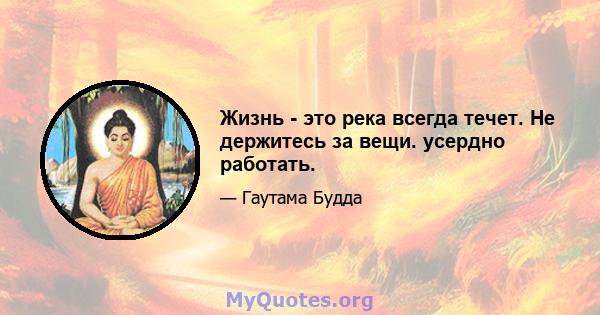 Жизнь - это река всегда течет. Не держитесь за вещи. усердно работать.