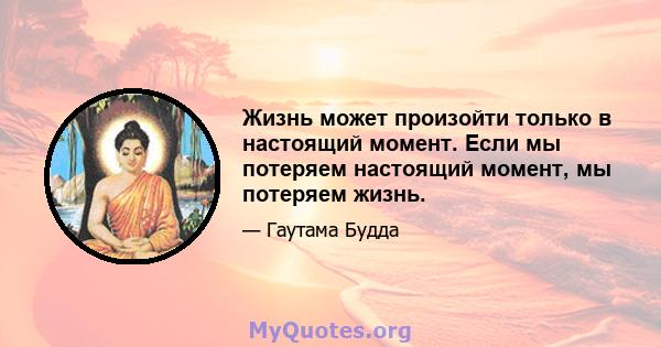 Жизнь может произойти только в настоящий момент. Если мы потеряем настоящий момент, мы потеряем жизнь.