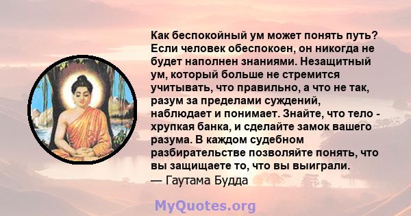 Как беспокойный ум может понять путь? Если человек обеспокоен, он никогда не будет наполнен знаниями. Незащитный ум, который больше не стремится учитывать, что правильно, а что не так, разум за пределами суждений,