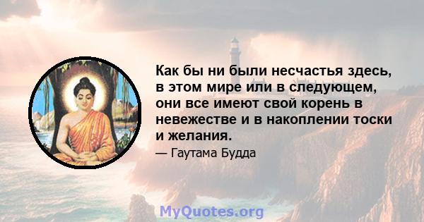 Как бы ни были несчастья здесь, в этом мире или в следующем, они все имеют свой корень в невежестве и в накоплении тоски и желания.