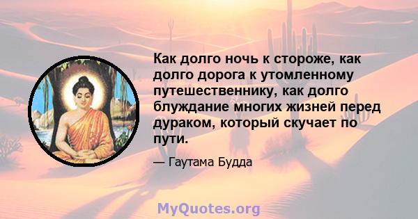 Как долго ночь к стороже, как долго дорога к утомленному путешественнику, как долго блуждание многих жизней перед дураком, который скучает по пути.