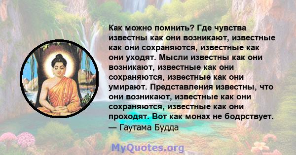 Как можно помнить? Где чувства известны как они возникают, известные как они сохраняются, известные как они уходят. Мысли известны как они возникают, известные как они сохраняются, известные как они умирают.