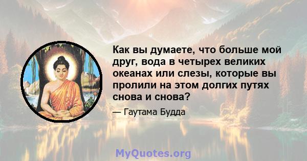 Как вы думаете, что больше мой друг, вода в четырех великих океанах или слезы, которые вы пролили на этом долгих путях снова и снова?