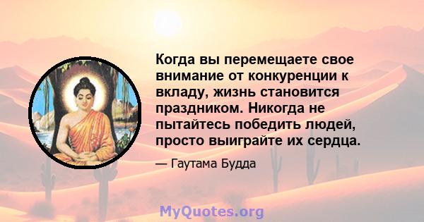 Когда вы перемещаете свое внимание от конкуренции к вкладу, жизнь становится праздником. Никогда не пытайтесь победить людей, просто выиграйте их сердца.