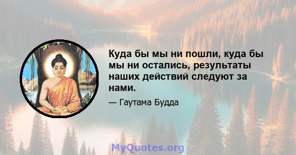 Куда бы мы ни пошли, куда бы мы ни остались, результаты наших действий следуют за нами.