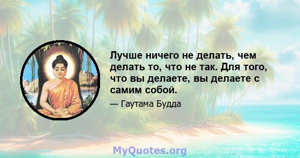 Лучше ничего не делать, чем делать то, что не так. Для того, что вы делаете, вы делаете с самим собой.