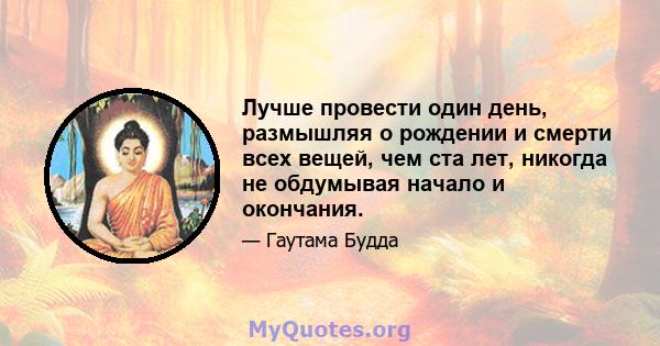 Лучше провести один день, размышляя о рождении и смерти всех вещей, чем ста лет, никогда не обдумывая начало и окончания.