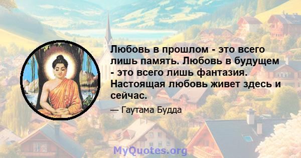 Любовь в прошлом - это всего лишь память. Любовь в будущем - это всего лишь фантазия. Настоящая любовь живет здесь и сейчас.