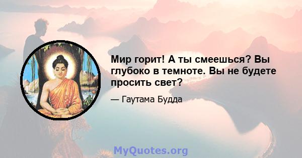 Мир горит! А ты смеешься? Вы глубоко в темноте. Вы не будете просить свет?