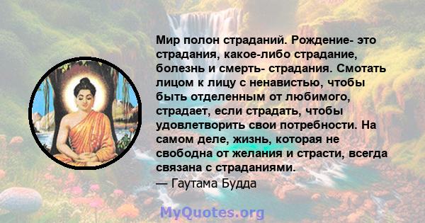 Мир полон страданий. Рождение- это страдания, какое-либо страдание, болезнь и смерть- страдания. Смотать лицом к лицу с ненавистью, чтобы быть отделенным от любимого, страдает, если страдать, чтобы удовлетворить свои