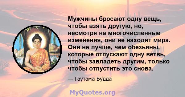 Мужчины бросают одну вещь, чтобы взять другую, но, несмотря на многочисленные изменения, они не находят мира. Они не лучше, чем обезьяны, которые отпускают одну ветвь, чтобы завладеть другим, только чтобы отпустить это