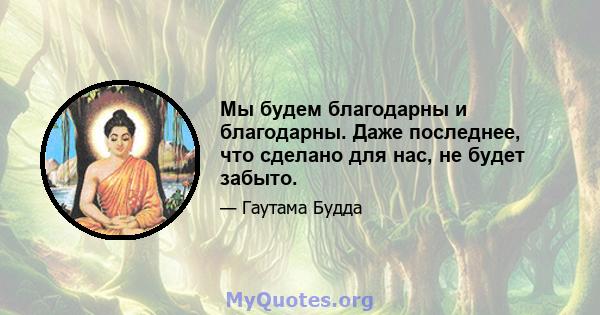 Мы будем благодарны и благодарны. Даже последнее, что сделано для нас, не будет забыто.