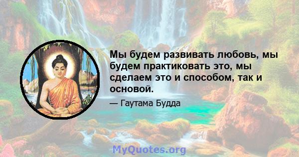 Мы будем развивать любовь, мы будем практиковать это, мы сделаем это и способом, так и основой.