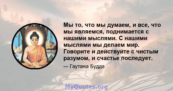 Мы то, что мы думаем, и все, что мы являемся, поднимается с нашими мыслями. С нашими мыслями мы делаем мир. Говорите и действуйте с чистым разумом, и счастье последует.