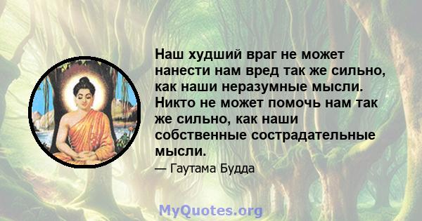 Наш худший враг не может нанести нам вред так же сильно, как наши неразумные мысли. Никто не может помочь нам так же сильно, как наши собственные сострадательные мысли.