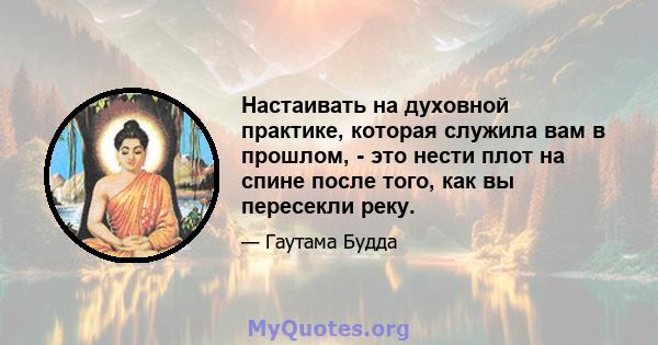 Настаивать на духовной практике, которая служила вам в прошлом, - это нести плот на спине после того, как вы пересекли реку.