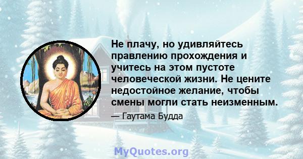 Не плачу, но удивляйтесь правлению прохождения и учитесь на этом пустоте человеческой жизни. Не цените недостойное желание, чтобы смены могли стать неизменным.