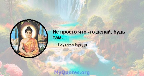 Не просто что -то делай, будь там.