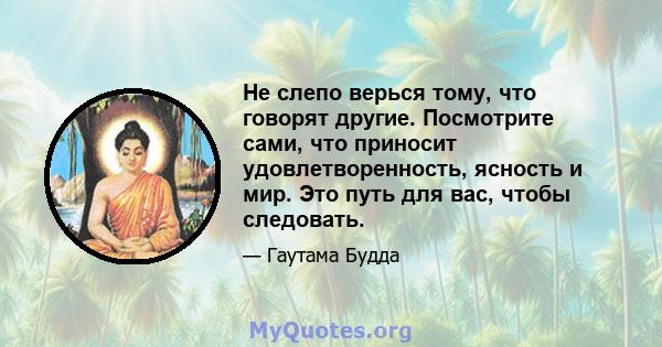 Не слепо верься тому, что говорят другие. Посмотрите сами, что приносит удовлетворенность, ясность и мир. Это путь для вас, чтобы следовать.