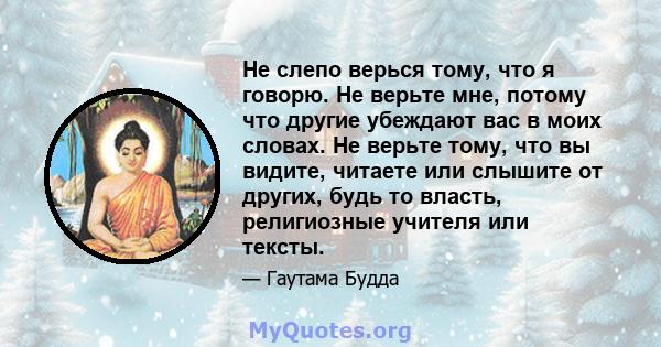 Не слепо верься тому, что я говорю. Не верьте мне, потому что другие убеждают вас в моих словах. Не верьте тому, что вы видите, читаете или слышите от других, будь то власть, религиозные учителя или тексты.