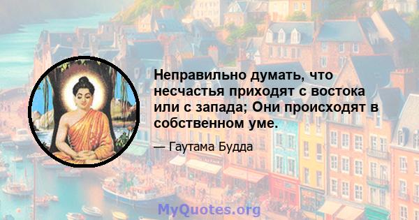 Неправильно думать, что несчастья приходят с востока или с запада; Они происходят в собственном уме.