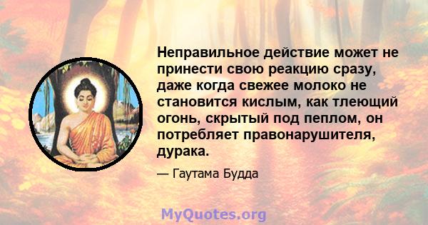 Неправильное действие может не принести свою реакцию сразу, даже когда свежее молоко не становится кислым, как тлеющий огонь, скрытый под пеплом, он потребляет правонарушителя, дурака.