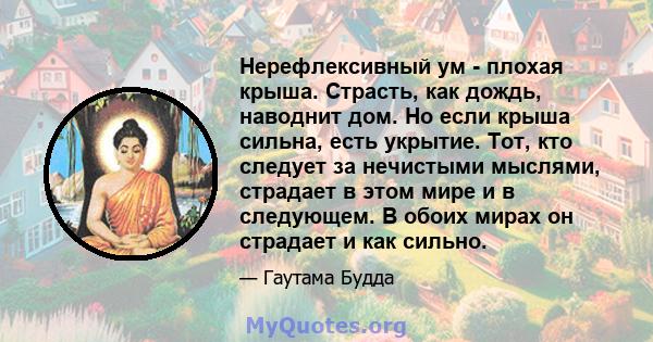 Нерефлексивный ум - плохая крыша. Страсть, как дождь, наводнит дом. Но если крыша сильна, есть укрытие. Тот, кто следует за нечистыми мыслями, страдает в этом мире и в следующем. В обоих мирах он страдает и как сильно.