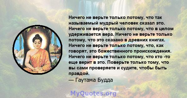 Ничего не верьте только потому, что так называемый мудрый человек сказал это. Ничего не верьте только потому, что в целом удерживается вера. Ничего не верьте только потому, что это сказано в древних книгах. Ничего не