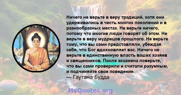 Ничего не верьте в веру традиций, хотя они удерживались в честь многих поколений и в разнообразных местах. Не верьте ничего, потому что многие люди говорят об этом. Не верьте в веру мудрецов прошлого. Не верьте тому,