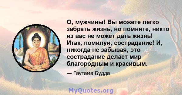 О, мужчины! Вы можете легко забрать жизнь, но помните, никто из вас не может дать жизнь! Итак, помилуй, сострадание! И, никогда не забывая, это сострадание делает мир благородным и красивым.