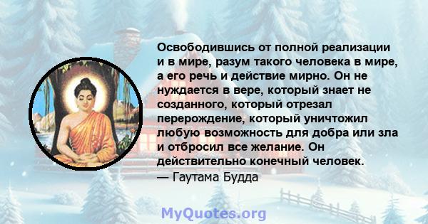 Освободившись от полной реализации и в мире, разум такого человека в мире, а его речь и действие мирно. Он не нуждается в вере, который знает не созданного, который отрезал перерождение, который уничтожил любую