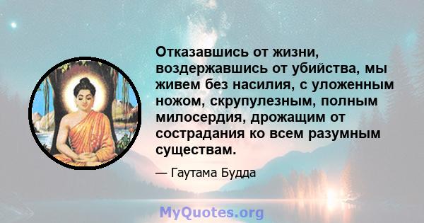 Отказавшись от жизни, воздержавшись от убийства, мы живем без насилия, с уложенным ножом, скрупулезным, полным милосердия, дрожащим от сострадания ко всем разумным существам.