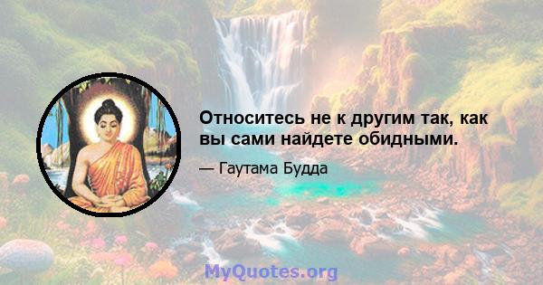 Относитесь не к другим так, как вы сами найдете обидными.