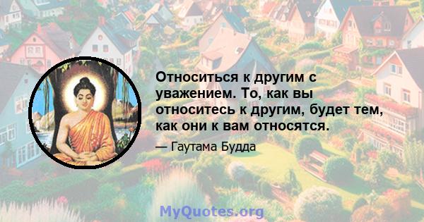 Относиться к другим с уважением. То, как вы относитесь к другим, будет тем, как они к вам относятся.