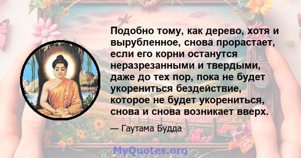 Подобно тому, как дерево, хотя и вырубленное, снова прорастает, если его корни останутся неразрезанными и твердыми, даже до тех пор, пока не будет укорениться бездействие, которое не будет укорениться, снова и снова