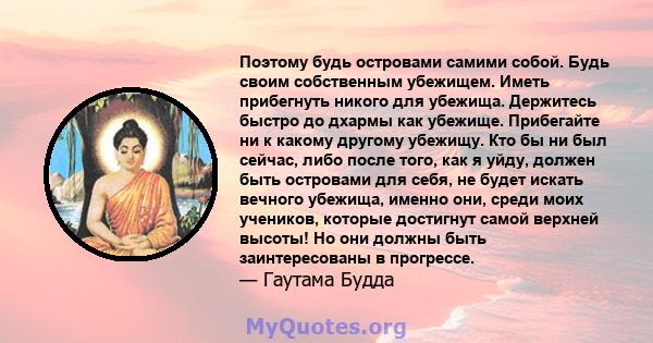 Поэтому будь островами самими собой. Будь своим собственным убежищем. Иметь прибегнуть никого для убежища. Держитесь быстро до дхармы как убежище. Прибегайте ни к какому другому убежищу. Кто бы ни был сейчас, либо после 