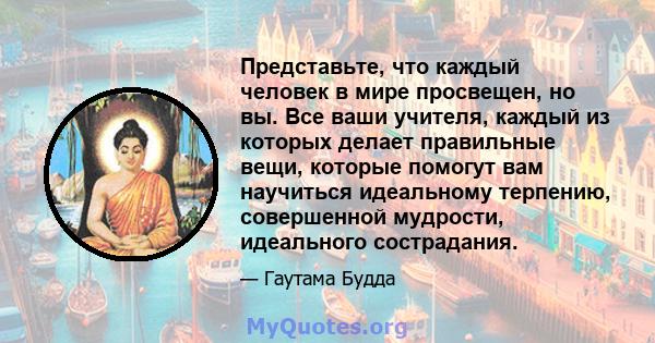 Представьте, что каждый человек в мире просвещен, но вы. Все ваши учителя, каждый из которых делает правильные вещи, которые помогут вам научиться идеальному терпению, совершенной мудрости, идеального сострадания.