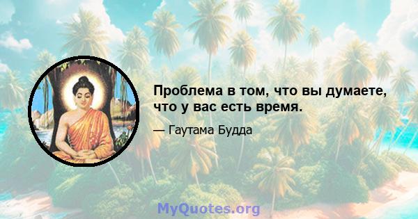 Проблема в том, что вы думаете, что у вас есть время.