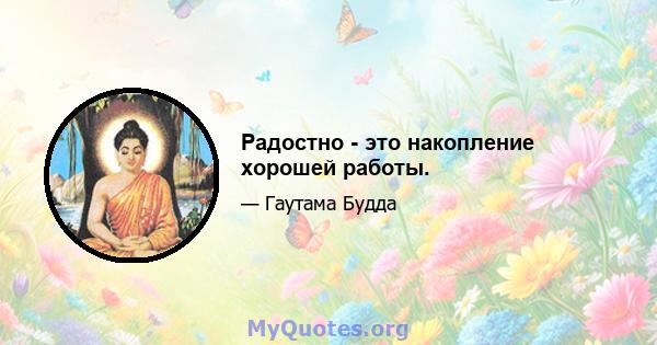 Радостно - это накопление хорошей работы.